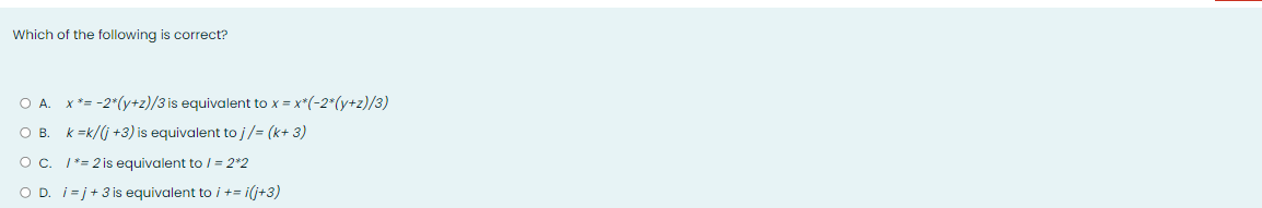 Which of the following is correct?
O A. X*= -2*(y+z)/3 is equivalent to x = x*(-2*(y+z)/3)
OB.
k =k/(j +3) is equivalent to j/= (k+ 3)
Oc. 1*= 2 is equivalent to / = 2*2
O D. i=j+3 is equivalent to i += i(j+3)
