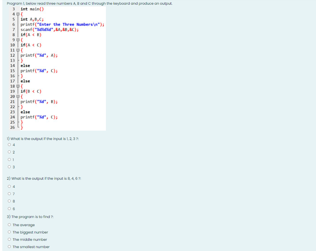 Program 1, below read three numbers A, B and C through the keyboard and produce an output.
3 int main()
4 B {
int A,B,C;
6 printf("Enter the Three Numbers\n");
7 scanf ("%d%d%d",&A,&B,&C);
if(A < B)
if(A < C)
11 E{
printf("%d", A);
13 F}
else
15 printf("%d", C);
16 }
10
12
14
17
else
18 E{
19 | if(B < C)
20 E{
printf("%d", B);
22 }
else
21
23
printf("%d", C);
25
24
26 L}
1) What is the output if the input is 1, 2, 3 ?:
O 4
O 2
O 1
O 3
2) What is the output if the input is 8, 4, 6 ?:
O 4
O 7
O 8
O 6
3) The program is to find ?:
O The average
O The biggest number
O The middle number
O The smallest number
