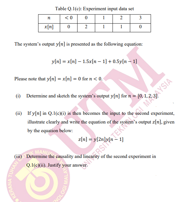 Table Q.1(c): Experiment input data set
< 0
1
2
3
x[n]
2
1
1
The system's output y[n] is presented as the following equation:
y[n] = x[n] – 1.5x[n – 1] + 0.5y[n – 1]
Please note that y[n] = x[n] = 0 for n < 0.
RSITEK I MAAYSIA
of the second experiment in
(i) Determine and sketch the system's output y[n] for n = |
(ii) If y[n] in Q.1()6) is then becomes the input to the
experiment,
illustrate clearly and write the equation of the system's output z[n], given
by the equation below:
MANU
(iii) Determine the causality and
Q.1(c)(ii). Justify your answer.
TUHAN E
KERANA
OLOGI MAL
MALAY
