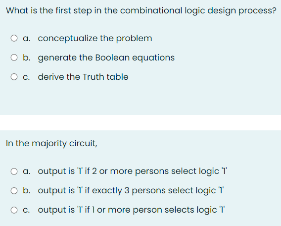 What is the first step in the combinational logic design process?
O a. conceptualize the problem
O b. generate the Boolean equations
c. derive the Truth table
In the majority circuit,
a. output is 'l'if 2 or more persons select logic 'T
O b. output is T'if exactly 3 persons select logic 1
O c. output is '1' if 1 or more person selects logic '1'
