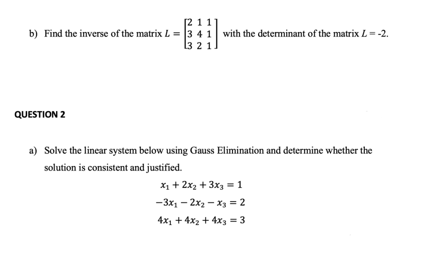 [2 1 1
b) Find the inverse of the matrix L = 3 4 1
l3 2 1.
with the determinant of the matrix L = -2.
QUESTION 2
a) Solve the linear system below using Gauss Elimination and determine whether the
solution is consistent and justified.
X1 + 2x2 + 3x3 = 1
— Зх, — 2х, — хз 3D 2
4x1 + 4x2 + 4x3 = 3
