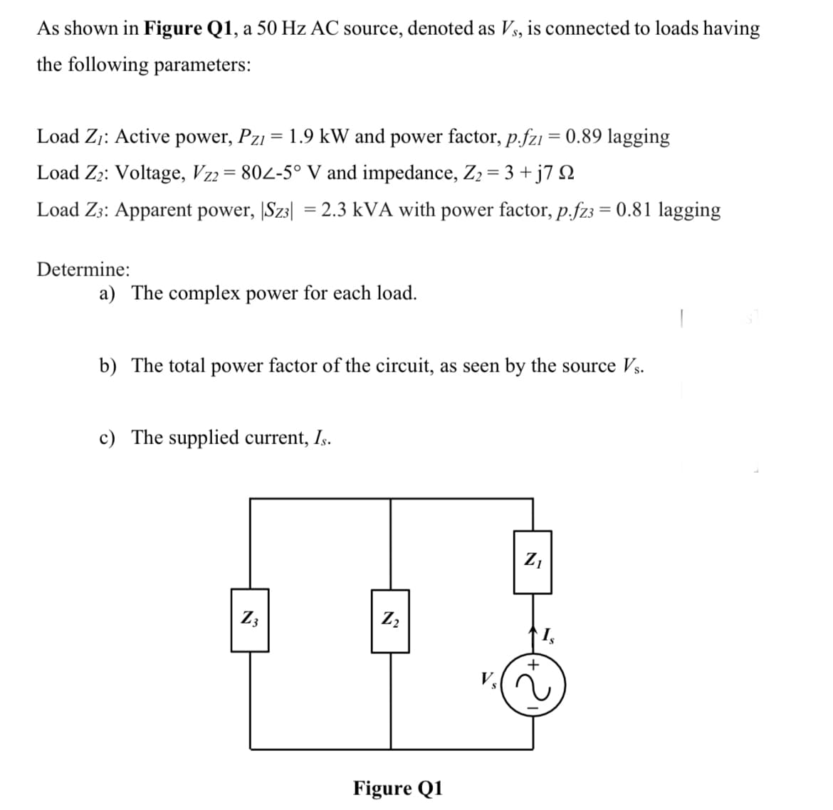 As shown in Figure Q1, a 50 Hz AC source, denoted as Vs, is connected to loads having
the following parameters:
Load Z;: Active power, Pzi = 1.9 kW and power factor, p.fz1 = 0.89 lagging
Load Z2: Voltage, Vz2= 802-5° V and impedance, Z2 = 3 + j7 N
Load Z3: Apparent power, |Sz3| = 2.3 kVA with power factor, p.fz3 = 0.81 lagging
Determine:
a) The complex power for each load.
b) The total power factor of the circuit, as seen by the source Vs.
c) The supplied current, Is.
Z,
Z3
Figure Q1
