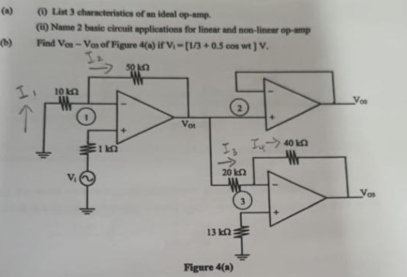 (b)
HE
(1) List 3 characteristics of an ideal op-amp.
(ii) Name 2 basic circuit applications for linear and non-linear op-amp
Find Vos-Vos of Figure 4(a) if V₁-[1/3+0.5 cos wt] V.
50 kn
10 k
Vot
Ty
40 kn
W
14Q
→>>>
20 ΕΩ
3
13 k2:
Figure 4(a)
Von
Vos