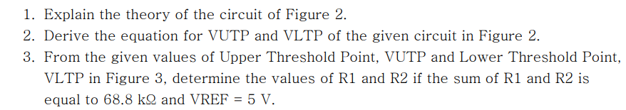 1. Explain the theory of the circuit of Figure 2.
2. Derive the equation for VUTP and VLTP of the given circuit in Figure 2.
3. From the given values of Upper Threshold Point, VUTP and Lower Threshold Point,
VLTP in Figure 3, determine the values of R1 and R2 if the sum of R1 and R2 is
equal to 68.8 kQ and VREF = 5 V.
