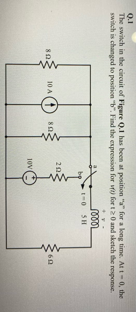 Q.1
The switch in the circuit of Figure Q.1 has been at position "a" for a long time. At t = 0, the
switch is changed to position "b". Find the expression for vt) for t>0 and sketch the response.
+ v -
t=0
5 H
bọ
2Ω.
8Ω
10 A (T
8Ω
6Ω
10V

