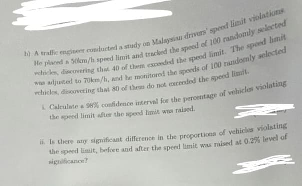 b) A traffic engineer conducted a study on Malaysian drivers' speed limit violations
He placed a 50km/h speed limit and tracked the speed of 100 randomly selected
vehicles, discovering that 40 of them exceeded the speed limit. The speed limit
was adjusted to 70km/h, and he monitored the speeds of 100 randomly selected
vehicles, discovering that 80 of them do not exceeded the speed limit.
i. Calculate a 98% confidence interval for the percentage of vehicles violating
the speed limit after the speed limit was raised.
ii. Is there any significant difference in the proportions of vehicles violating
the speed limit, before and after the speed limit was raised at 0.2% level of
significance?