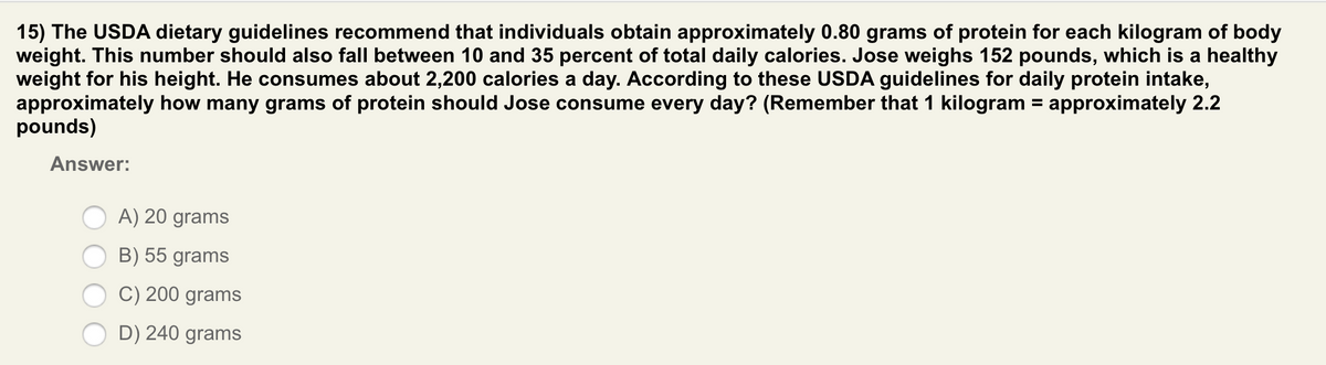 15) The USDA dietary guidelines recommend that individuals obtain approximately 0.80 grams of protein for each kilogram of body
weight. This number should also fall between 10 and 35 percent of total daily calories. Jose weighs 152 pounds, which is a healthy
weight for his height. He consumes about 2,200 calories a day. According to these USDA guidelines for daily protein intake,
approximately how many grams of protein should Jose consume every day? (Remember that 1 kilogram = approximately 2.2
pounds)
%3D
Answer:
A) 20 grams
B) 55 grams
C) 200 grams
D) 240 grams

