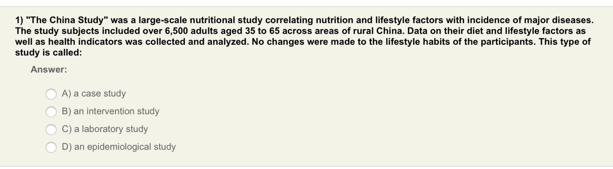 1) "The China Study" was a large-scale nutritional study correlating nutrition and lifestyle factors with incidence of major diseases.
The study subjects included over 6,500 adults aged 35 to 65 across areas of rural China. Data on their diet and lifestyle factors as
well as health indicators was collected and analyzed. No changes were made to the lifestyle habits of the participants. This type of
study is called:
Answer:
A) a case study
B) an intervention study
C) a laboratory study
D) an epidemiological study
