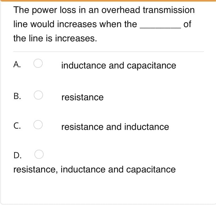 The power loss in an overhead transmission
line would increases when the
of
the line is increases.
А.
inductance and capacitance
В.
resistance
C. O
resistance and inductance
D.
resistance, inductance and capacitance
