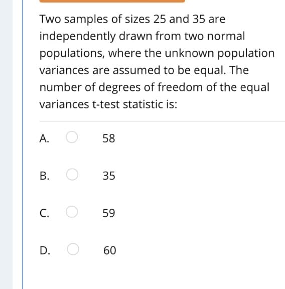 Two samples of sizes 25 and 35 are
independently drawn from two normal
populations, where the unknown population
variances are assumed to be equal. The
number of degrees of freedom of the equal
variances t-test statistic is:
А.
58
В.
35
С.
59
D.
60
