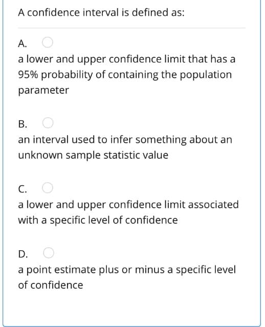 A confidence interval is defined as:
А.
a lower and upper confidence limit that has a
95% probability of containing the population
parameter
В.
an interval used to infer something about an
unknown sample statistic value
С.
a lower and upper confidence limit associated
with a specific level of confidence
D.
a point estimate plus or minus a specific level
of confidence
