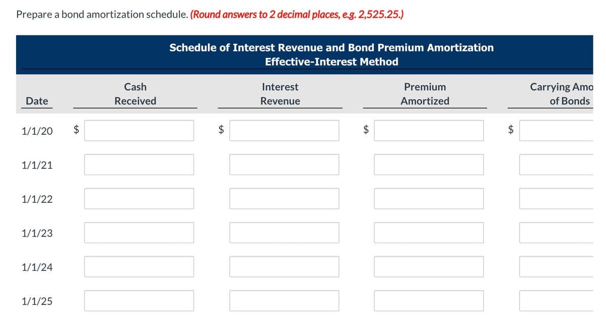 Prepare a bond amortization schedule. (Round answers to 2 decimal places, e.g. 2,525.25.)
Schedule of Interest Revenue and Bond Premium Amortization
Effective-Interest Method
Cash
Interest
Premium
Carrying Amo
Date
Received
Revenue
Amortized
of Bonds
1/1/20
$
1/1/21
1/1/22
1/1/23
1/1/24
1/1/25
%24
%24
