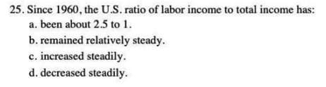 25. Since 1960, the U.S. ratio of labor income to total income has:
a. been about 2.5 to 1.
b. remained relatively steady.
c. increased steadily.
d. decreased steadily.
