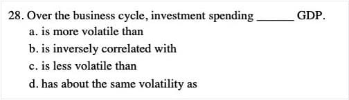 28. Over the business cycle, investment spending.
GDP.
a. is more volatile than
b. is inversely correlated with
c. is less volatile than
d. has about the same volatility as
