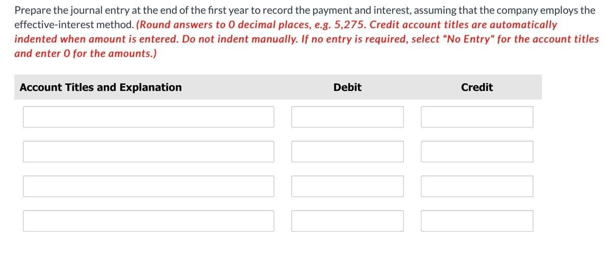 Prepare the journal entry at the end of the first year to record the payment and interest, assuming that the company employs the
effective-interest method. (Round answers to 0 decimal places, e.g. 5,275. Credit account titles are automatically
indented when amount is entered. Do not indent manually. If no entry is required, select "No Entry" for the account titles
and enter 0 for the amounts.)
Account Titles and Explanation
Debit
Credit
