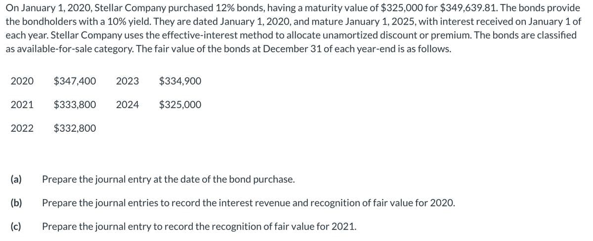 On January 1, 2020, Stellar Company purchased 12% bonds, having a maturity value of $325,000 for $349,639.81. The bonds provide
the bondholders with a 10% yield. They are dated January 1, 2020, and mature January 1, 2025, with interest received on January 1 of
each year. Stellar Company uses the effective-interest method to allocate unamortized discount or premium. The bonds are classified
as available-for-sale category. The fair value of the bonds at December 31 of each year-end is as follows.
2020
$347,400
2023
$334,900
2021
$333,800
2024
$325,000
2022
$332,800
(a)
Prepare the journal entry at the date of the bond purchase.
(b)
Prepare the journal entries to record the interest revenue and recognition of fair value for 2020.
(c)
Prepare the journal entry to record the recognition of fair value for 2021.
