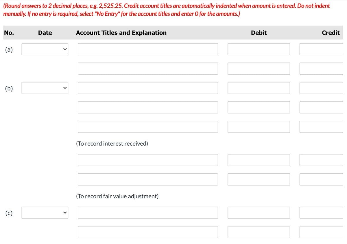 (Round answers to 2 decimal places, e.g. 2,525.25. Credit account titles are automatically indented when amount is entered. Do not indent
manually. If no entry is required, select "No Entry" for the account titles and enter O for the amounts.)
No.
Date
Account Titles and Explanation
Debit
Credit
(a)
(b)
(To record interest received)
(To record fair value adjustment)
(c)
>
