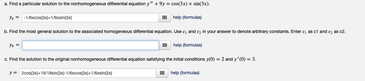 a. Find a particular solution to the nonhomogeneous differential equation y" + 9y = cos(3x) + sin(3x).
Yp = -1/6xcos(3x)+1/6xsin(3x)
E help (formulas)
b. Find the most general solution to the associated homogeneous differential equation. Use c and c, in your answer to denote arbitrary constants. Enter cj as c1 and c, as c2.
Yh =
help (formulas)
c. Find the solution to the original nonhomogeneous differential equation satisfying the initial conditions y(0) = 2 and y' (0) = 3.
y = 2cos(3x)+19/18sin(3x)-1/6xcos(3x)+1/6xsin(3x)
help (formulas)
