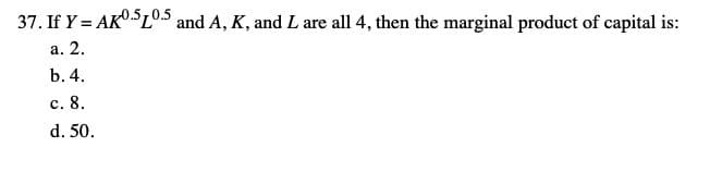 37. If Y = AKO.SL°.5 and A, K, and L are all 4, then the marginal product of capital is:
а. 2.
b. 4.
с. 8.
d. 50.
