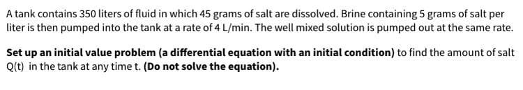 A tank contains 350 liters of fluid in which 45 grams of salt are dissolved. Brine containing 5 grams of salt per
liter is then pumped into the tank at a rate of 4 L/min. The well mixed solution is pumped out at the same rate.
Set up an initial value problem (a differential equation with an initial condition) to find the amount of salt
Q(t) in the tank at any time t. (Do not solve the equation).
