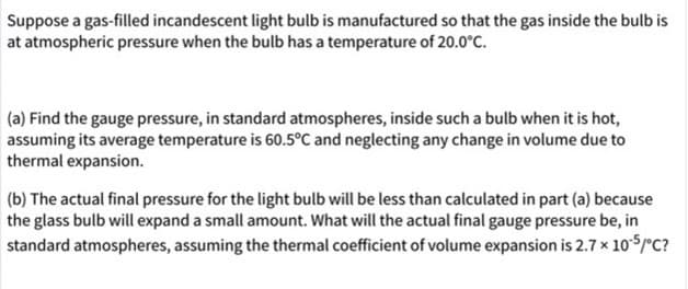 Suppose a gas-filled incandescent light bulb is manufactured so that the gas inside the bulb is
at atmospheric pressure when the bulb has a temperature of 20.0°C.
(a) Find the gauge pressure, in standard atmospheres, inside such a bulb when it is hot,
assuming its average temperature is 60.5°C and neglecting any change in volume due to
thermal expansion.
(b) The actual final pressure for the light bulb will be less than calculated in part (a) because
the glass bulb will expand a small amount. What will the actual final gauge pressure be, in
standard atmospheres, assuming the thermal coefficient of volume expansion is 2.7 x 105/°C?
