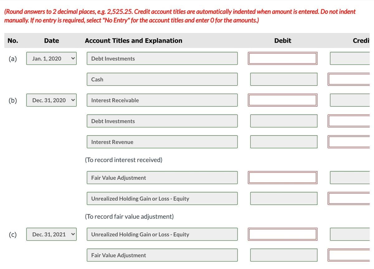 (Round answers to 2 decimal places, e.g. 2,525.25. Credit account titles are automatically indented when amount is entered. Do not indent
manually. If no entry is required, select "No Entry" for the account titles and enter O for the amounts.)
No.
Date
Account Titles and Explanation
Debit
Credi
(a)
Jan. 1, 2020
Debt Investments
Cash
(b)
Dec. 31, 2020
Interest Receivable
Debt Investments
Interest Revenue
(To record interest received)
Fair Value Adjustment
Unrealized Holding Gain or Loss - Equity
(To record fair value adjustment)
(c)
Dec. 31, 2021
Unrealized Holding Gain or Loss - Equity
Fair Value Adjustment
