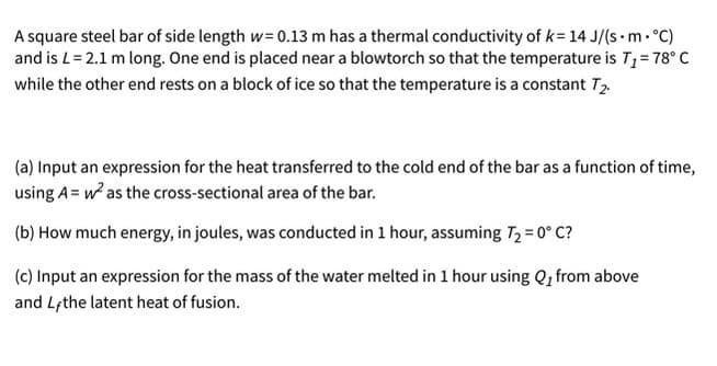 A square steel bar of side length w= 0.13 m has a thermal conductivity of k= 14 J/(s m.°C)
and is L= 2.1 m long. One end is placed near a blowtorch so that the temperature is T; = 78° C
while the other end rests on a block of ice so that the temperature is a constant T
(a) Input an expression for the heat transferred to the cold end of the bar as a function of time,
using A= w as the cross-sectional area of the bar.
(b) How much energy, in joules, was conducted in 1 hour, assuming T2 = 0° C?
(c) Input an expression for the mass of the water melted in 1 hour using Q, from above
and Lethe latent heat of fusion.
