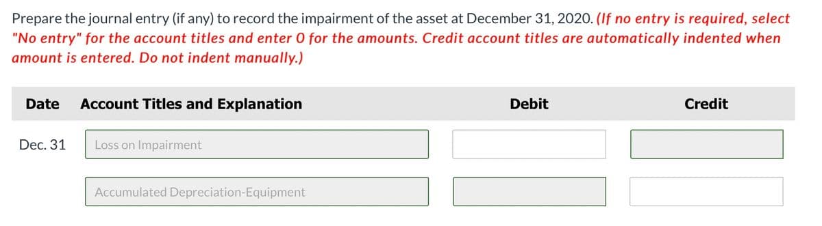 Prepare the journal entry (if any) to record the impairment of the asset at December 31, 2020. (If no entry is required, select
"No entry" for the account titles and enter 0 for the amounts. Credit account titles are automatically indented when
amount is entered. Do not indent manually.)
Date
Account Titles and Explanation
Debit
Credit
Dec. 31
Loss on Impairment
Accumulated Depreciation-Equipment
