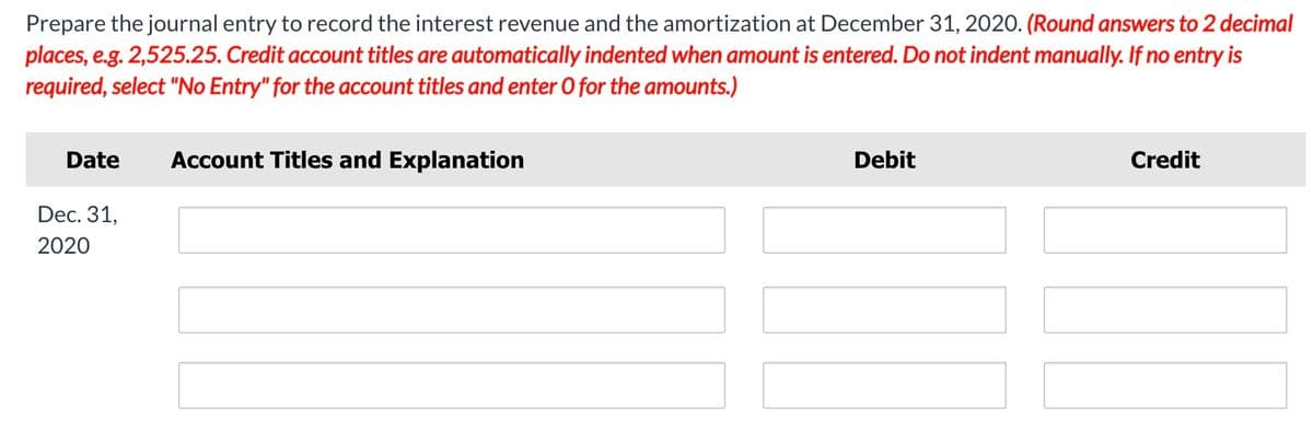 Prepare the journal entry to record the interest revenue and the amortization at December 31, 2020. (Round answers to 2 decimal
places, e.g. 2,525.25. Credit account titles are automatically indented when amount is entered. Do not indent manually. If no entry is
required, select "No Entry" for the account titles and enter O for the amounts.)
Date
Account Titles and Explanation
Debit
Credit
Dec. 31,
2020
