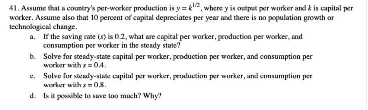 41. Assume that a country's per-worker production is y = k2, where y is output per worker and k is capital per
worker. Assume also that 10 percent of capital depreciates per year and there is no population growth or
technological change.
a. If the saving rate (s) is 0.2, what are capital per worker, production per worker, and
consumption per worker in the steady state?
b. Solve for steady-state capital per worker, production per worker, and consumption per
worker with s = 0.4.
c. Solve for steady-state capital per worker, production per worker, and consumption per
worker with s = 0.8.
d. Is it possible to save too much? Why?
