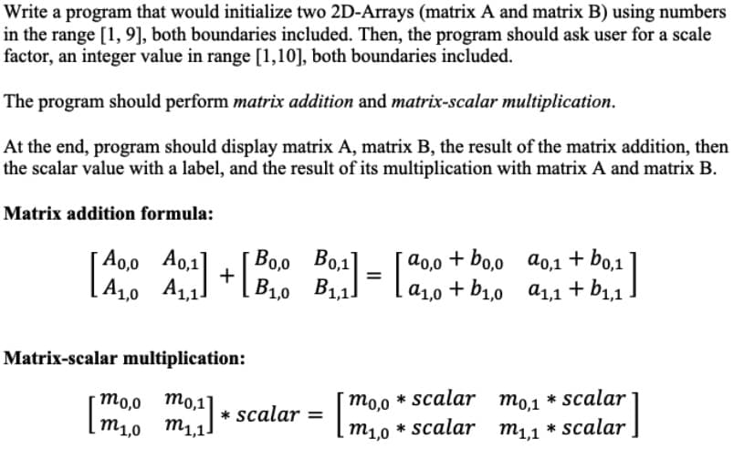 Write a program that would initialize two 2D-Arrays (matrix A and matrix B) using numbers
in the range [1, 9], both boundaries included. Then, the program should ask user for a scale
factor, an integer value in range [1,10], both boundaries included.
The program should perform matrix addition and matrix-scalar multiplication.
At the end, program should display matrix A, matrix B, the result of the matrix addition, then
the scalar value with a label, and the result of its multiplication with matrix A and matrix B.
Matrix addition formula:
Ao,0 A0,1
[A10 A1,11
Bo,o Bo,1|
B11!
a0,0
+ bo,0 a0,1 + bo,1
]
%3D
a1,0 +
+ b1,0 a1,1 + b1,1
Matrix-scalar multiplication:
* scalar mo,1
* scalar
то,0 то,1
m1,0 m1,1.
mo,0
* scalar =
m1,0
* scalar m1,1
* scalar
