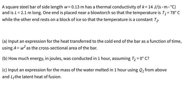 A square steel bar of side length w= 0.13 m has a thermal conductivity of k= 14 J/(s •m. °C)
and is L= 2.1 m long. One end is placed near a blowtorch so that the temperature is T1= 78° C
while the other end rests on a block of ice so that the temperature is a constant T2
(a) Input an expression for the heat transferred to the cold end of the bar as a function of time,
using A= w as the cross-sectional area of the bar.
(b) How much energy, in joules, was conducted in 1 hour, assuming T2 = 0° C?
(c) Input an expression for the mass of the water melted in 1 hour using Q, from above
and Lfthe latent heat of fusion.
