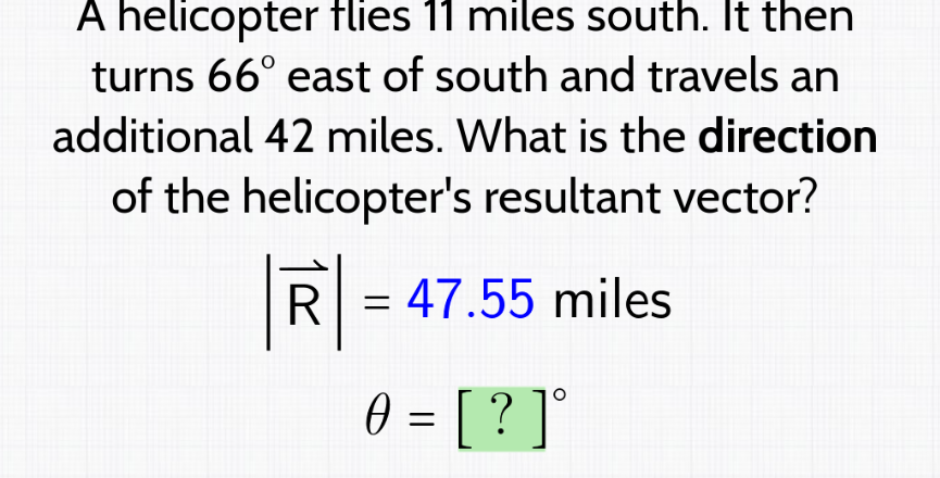 A helicopter flies 11 miles south. It then
turns 66° east of south and travels an
additional 42 miles. What is the direction
of the helicopter's resultant vector?
R
= = 47.55 miles
0 = [ ? ] °