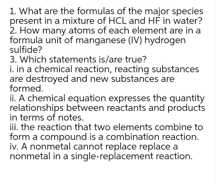 1. What are the formulas of the major species
present in a mixture of HCL and HF in water?
2. How many atoms of each element are in a
formula unit of manganese (IV) hydrogen
sulfide?
3. Which statements is/are true?
i. in a chemical reaction, reacting substances
are destroyed and new substances are
formed.
ii. A chemical equation expresses the quantity
relationships between reactants and products
in terms of notes.
iii. the reaction that two elements combine to
form a compound is a combination reaction.
iv. A nonmetal cannot replace replace a
nonmetal in a single-replacement reaction.
