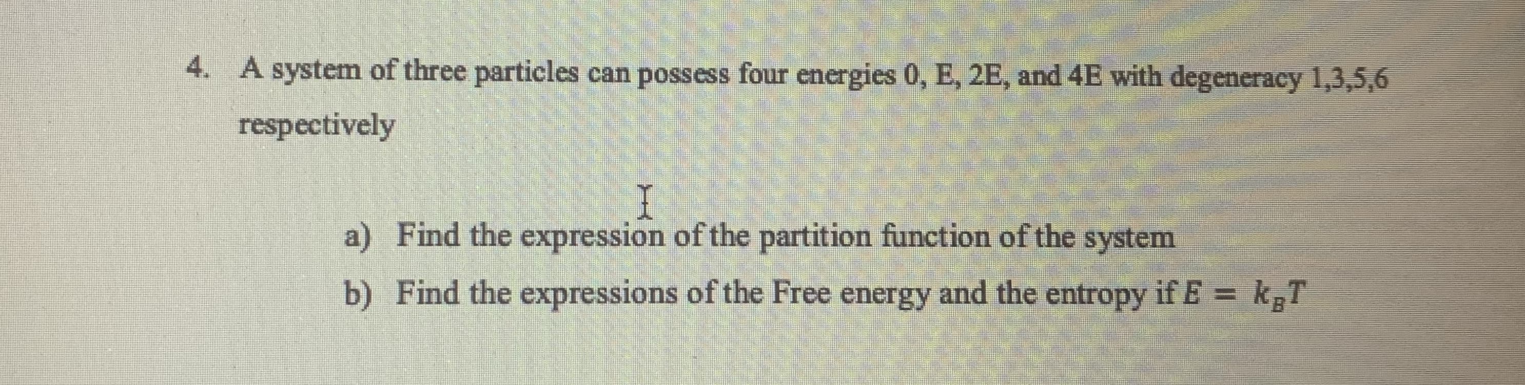 A system of three particles can possess four energies 0, E, 2E, and 4E with degeneracy 1,3,5,6
respectively
a) Find the expression of the partition function of the system
b) Find the expressions of the Free energy and the entropy if E = kgT
