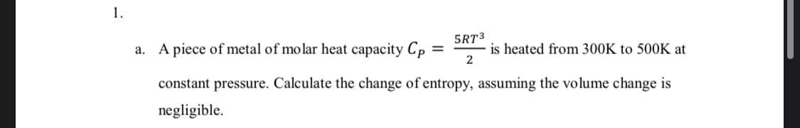 5RT3
a. A piece of metal of molar heat capacity Cp
is heated from 300K to 500K at
2
constant pressure. Calculate the change of entropy, assuming the volume change is
negligible.

