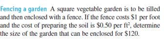 Fencing a garden A square vegetable garden is to be tilled
and then enclosed with a fence. If the fence costs $1 per foot
and the cost of preparing the soil is $0.50 per ft, determine
the size of the garden that can be enclosed for $120.
