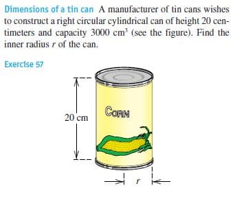 Dimensions of a tin can A manufacturer of tin cans wishes
to construct a right circular cylindrical can of height 20 cen-
timeters and capacity 3000 cm (see the figure). Find the
inner radius r of the can.
Exercise 57
CORN
20 cm
