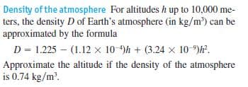 Density of the atmosphere For altitudes h up to 10,000 me-
ters, the density D of Earth's atmosphere (in kg/m) can be
approximated by the formula
D = 1.225 – (1.12 x 10-9)h + (3.24 x 10-)F.
Approximate the altitude if the density of the atmosphere
is 0.74 kg/m.
