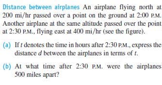 Distance between airplanes An airplane flying north at
200 mi/hr passed over a point on the ground at 2:00 P.M.
Another airplane at the same altitude passed over the point
at 2:30 P.M., flying east at 400 mi/hr (see the figure).
(a) If t denotes the time in hours after 2:30 P.M., express the
distance d between the airplanes in terms of t.
(b) At what time after 2:30 P.M. were the airplanes
500 miles apart?
