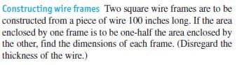 Constructing wire frames Two square wire frames are to be
constructed from a piece of wire 100 inches long. If the area
enclosed by one frame is to be one-half the area enclosed by
the other, find the dimensions of each frame. (Disregard the
thickness of the wire.)
