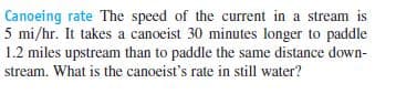 Canoeing rate The speed of the current in a stream is
5 mi/hr. It takes a canoeist 30 minutes longer to paddle
1.2 miles upstream than to paddle the same distance down-
stream. What is the canoeist's rate in still water?
