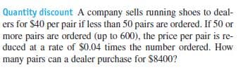 Quantity discount A company sells running shoes to deal-
ers for $40 per pair if less than 50 pairs are ordered. If 50 or
more pairs are ordered (up to 600), the price per pair is re-
duced at a rate of $0.04 times the number ordered. How
many pairs can a dealer purchase for $8400?
