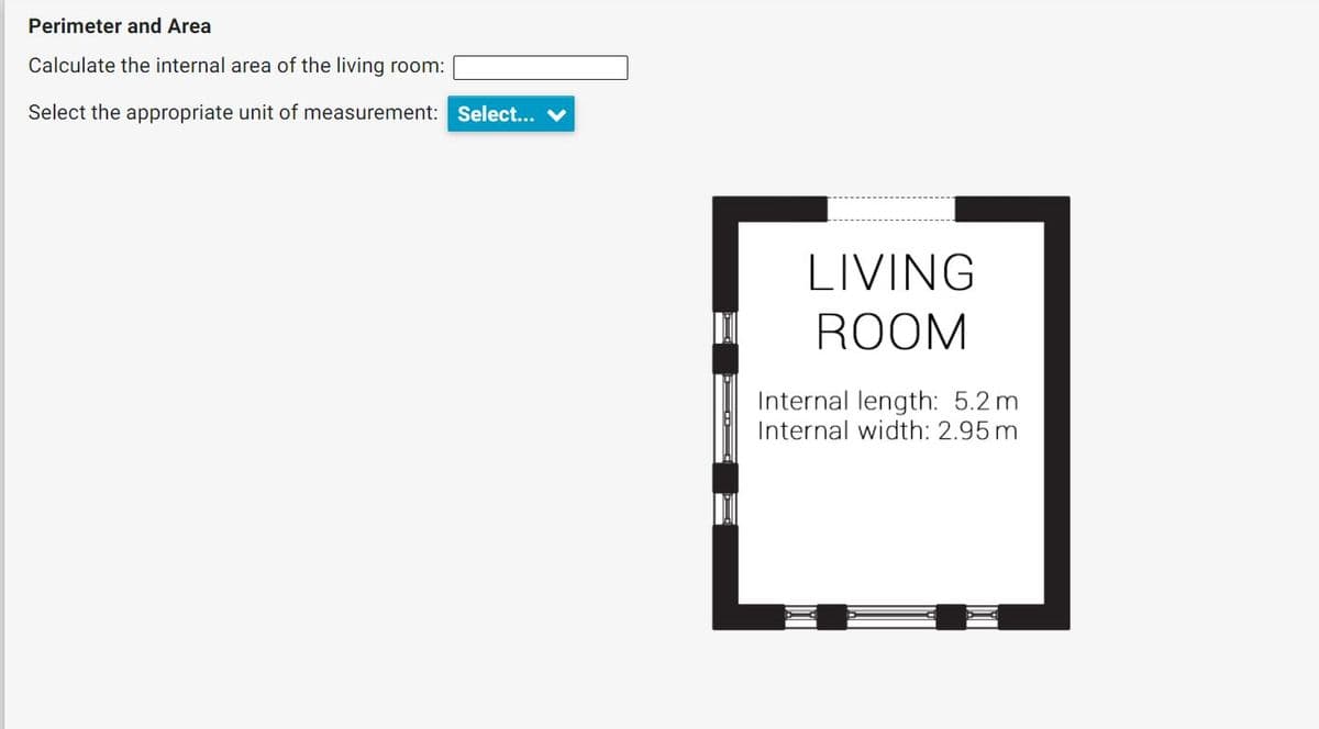 Perimeter and Area
Calculate the internal area of the living room:
Select the appropriate unit of measurement: Select...
LIVING
ROOM
Internal length: 5.2 m
Internal width: 2.95 m

