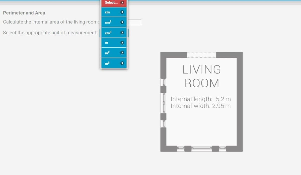 Select... >
Perimeter and Area
cm
Calculate the internal area of the living room:
cm?
Select the appropriate unit of measurement:
cm3
>
m2
m3
LIVING
ROOM
Internal length: 5.2 m
Internal width: 2.95 m
