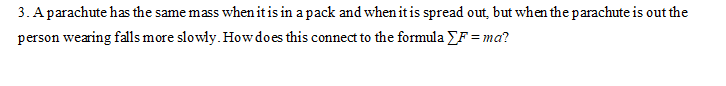 3. A parachute has the same mass when itis in a pack and when it is spread out, but when the parachute is out the
person wearing falls more slowly. How does this connect to the formula YF = ma?
