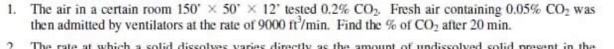 1. The air in a certain room 150 x 50' x 12' tested 0.2% CO2. Fresh air containing 0.05% CO2 was
then admitted by ventilators at the rate of 9000 ft'/min. Find the % of CO2 after 20 min.
The rate at which a solid dissolvas varies directly as tha amount of undissolved solid prasant in the
