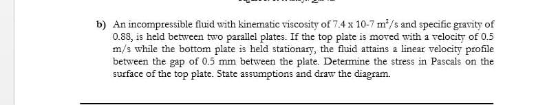 b) An incompressible fluid with kinematic viscosity of 7.4 x 10-7 m2/s and specific gravity of
0.88, is held between two parallel plates. If the top plate is moved with a velocity of 0.5
m/s while the bottom plate is held stationary, the fluid attains a linear velocity profile
between the gap of 0.5 mm between the plate. Determine the stress in Pascals on the
surface of the top plate. State assumptions and draw the diagram.
