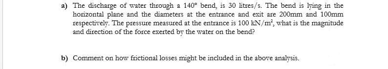 a) The discharge of water through a 140° bend, is 30 litres/s. The bend is lying in the
horizontal plane and the diameters at the entrance and exit are 200mm and 100mm
respectively. The pressure measured at the entrance is 100 kN/m, what is the magnitude
and direction of the force exerted by the water on the bend?
b) Comment on how frictional losses might be included in the above analysis.
