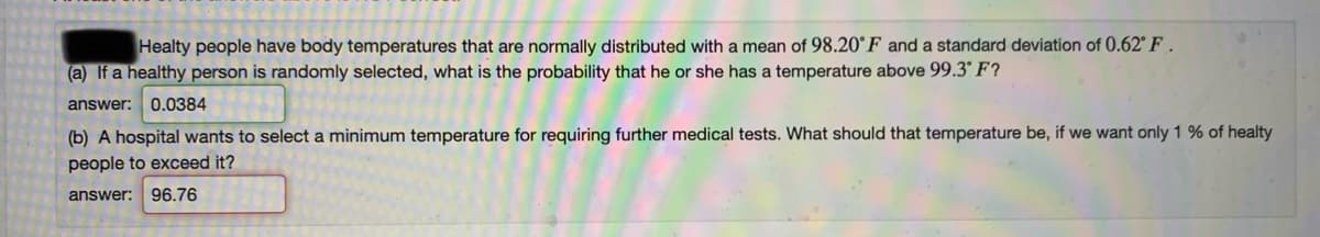 Healty people have body temperatures that are normally distributed with a mean of 98.20°F and a standard deviation of 0.62° F .
(a) If a healthy person is randomly selected, what is the probability that he or she has a temperature above 99.3° F?
answer: 0.0384
(b) A hospital wants to select a minimum temperature for requiring further medical tests. What should that temperature be, if we want only 1 % of healty
people to exceed it?
answer: 96.76
